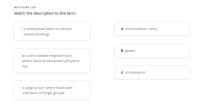 MATCHING LIST
Match the description to the term.
a widespread attack on Jewish-
owned buildings
an overcrowded neighborhood
where Nazis forced Jewish people to
live
a large prison where Nazis sent
members of target groups
a concentration camp
b ghetto
c Kristallnacht
