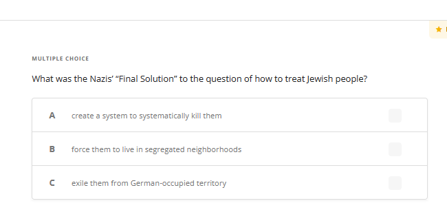 MULTIPLE CHOICE
What was the Nazis' "Final Solution" to the question of how to treat Jewish people?
A
B
с
create a system to systematically kill them
force them to live in segregated neighborhoods
exile them from German-occupied territory
