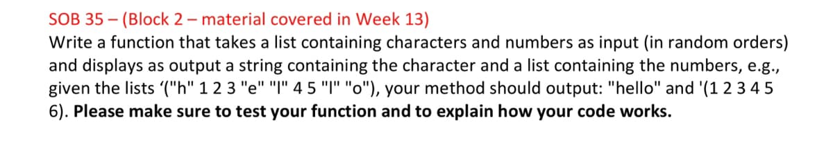 SOB 35 – (Block 2 – material covered in Week 13)
Write a function that takes a list containing characters and numbers as input (in random orders)
and displays as output a string containing the character and a list containing the numbers, e.g.,
given the lists '("h" 1 2 3 "e" "I" 4 5 "I" "o"), your method should output: "hello" and '(1 2 3 4 5
6). Please make sure to test your function and to explain how your code works.
