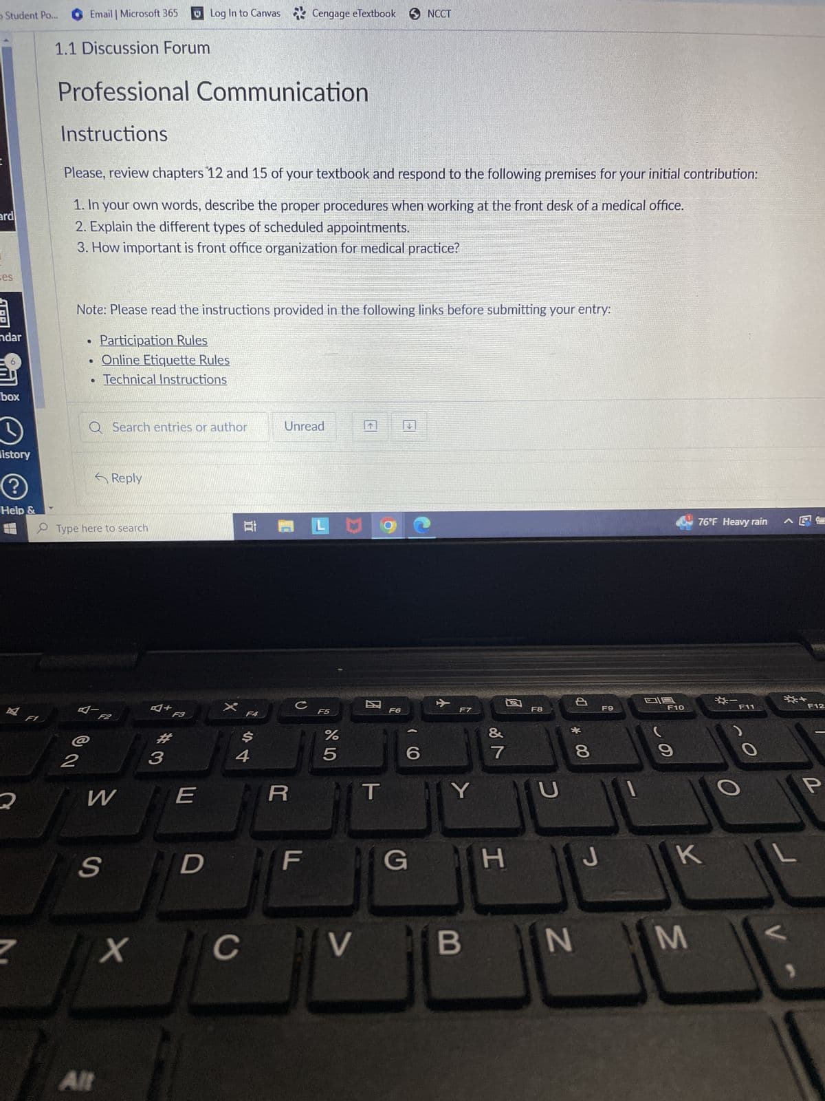 Student Po...
ard
ses
STOR
andar
6
box
D
listory
?
Help &
A
2
N
F1
Email | Microsoft 365
1.1 Discussion Forum
Instructions
Professional Communication
Please, review chapters 12 and 15 of your textbook and respond to the following premises for your initial contribution:
1. In your own words, describe the proper procedures when working at the front desk of a medical office.
2. Explain the different types of scheduled appointments.
3. How important is front office organization for medical practice?
Note: Please read the instructions provided in the following links before submitting your entry:
Participation Rules
Online Etiquette Rules
Technical Instructions
•
2
Q Search entries or author
Type here to search
4 F2
Reply
W
S
Allt
x
A+
Log In to Canvas Cengage eTextbook
Cengage
3
F3
E
D
X
E P
F4
$
C
4
Unread
R
U
F
F5
eTextbook NCCT
6 dº
%
5
T
F6
(C
6
G
F7
&
V B
7
河
YU
H
F8
P
* CO
N
8
J
F9
019
F10
9
76°F Heavy rain
K
M
*-
O
F11
*+
L
V
F12
P