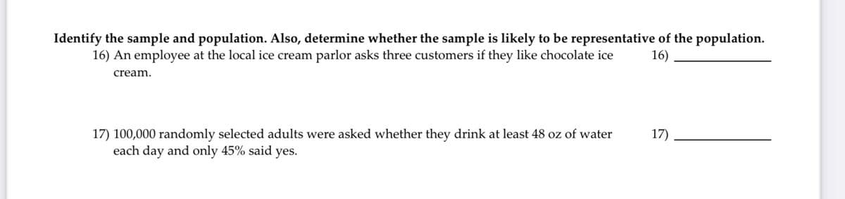 Identify the sample and population. Also, determine whether the sample is likely to be representative of the population.
16) An employee at the local ice cream parlor asks three customers if they like chocolate ice
16)
cream.
17) 100,000 randomly selected adults were asked whether they drink at least 48 oz of water
17)
each day and only 45% said yes.
