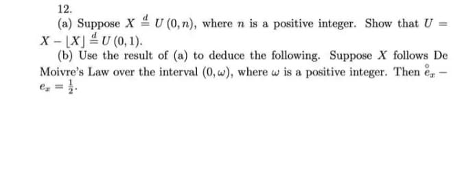 12.
(a) Suppose X U (0,n), where n is a positive integer. Show that U =
X - [X] 4U (0, 1).
(b) Use the result of (a) to deduce the following. Suppose X follows De
Moivre's Law over the interval (0, w), where w is a positive integer. Then e, -
e, = }.
%3D
