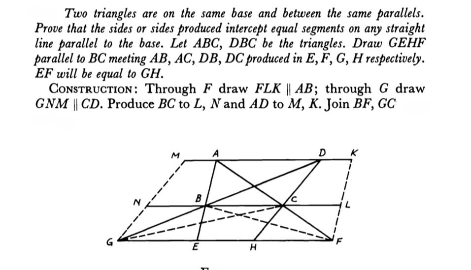 Two triangles are on the same base and between the same parallels.
Prove that the sides or sides produced intercept equal segments on any straight
line parallel to the base. Let ABC, DBC be the triangles. Draw GEHF
parallel to BC meeting AB, AC, DB, DC produced in E, F, G, H respectively.
EF will be equal to GH.
CONSTRUCTION : Through F draw FLK || AB; through G draw
GNM || CD. Produce BC to L, N and AD to M, K. Join BF, GC
A
D
B
G
E
H
