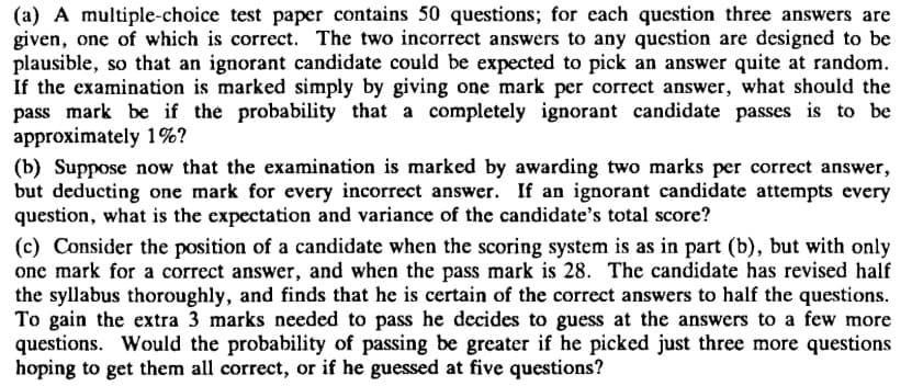 (a) A multiple-choice test paper contains 50 questions; for each question three answers are
given, one of which is correct. The two incorrect answers to any question are designed to be
plausible, so that an ignorant candidate could be expected to pick an answer quite at random.
If the examination is marked simply by giving one mark per correct answer, what should the
pass mark be if the probability that a completely ignorant candidate passes is to be
approximately 1%?
(b) Suppose now that the examination is marked by awarding two marks per correct answer,
but deducting one mark for every incorrect answer. If an ignorant candidate attempts every
question, what is the expectation and variance of the candidate's total score?
(c) Consider the position of a candidate when the scoring system is as in part (b), but with only
one mark for a correct answer, and when the pass mark is 28. The candidate has revised half
the syllabus thoroughly, and finds that he is certain of the correct answers to half the questions.
To gain the extra 3 marks needed to pass he decides to guess at the answers to a few more
questions. Would the probability of passing be greater if he picked just three more questions
hoping to get them all correct, or if he guessed at five questions?
