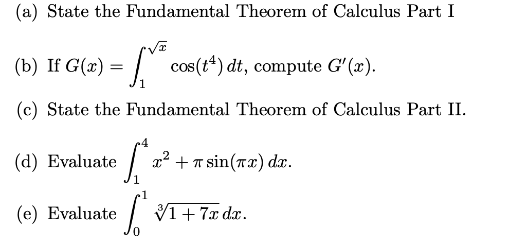 (a) State the Fundamental Theorem of Calculus Part I
√x
[** cos(t¹) dt, compute G'(x).
1
(c) State the Fundamental Theorem of Calculus Part II.
(b) If G(x) =
4
S
(e) Evaluate So
(d) Evaluate
x² + sin(x) dx.
1+7x dx.