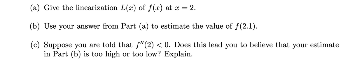 (a) Give the linearization L(x) of ƒf(x) at x = 2.
(b) Use your answer from Part (a) to estimate the value of ƒ(2.1).
(c) Suppose you are told that ƒ"(2) < 0. Does this lead you to believe that your estimate
in Part (b) is too high or too low? Explain.