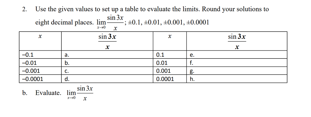 2.
Use the given values to set up a table to evaluate the limits. Round your solutions to
sin 3x
eight decimal places. lim
-; ±0.1, ±0.01, ±0.001, ±0.0001
X
X
sin 3x
X
-0.1
a.
e.
-0.01
b.
-0.001
C.
g.
-0.0001
d.
h.
b. Evaluate. lim
x→0
sin 3x
X
x→0 X
sin 3x
X
0.1
0.01
0.001
0.0001