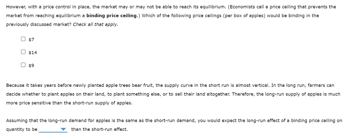 However, with a price control in place, the market may or may not be able to reach its equilibrium. (Economists call a price ceiling that prevents the
market from reaching equilibrium a binding price ceiling.) Which of the following price ceilings (per box of apples) would be binding in the
previously discussed market? Check all that apply.
$7
$14
$9
Because it takes years before newly planted apple trees bear fruit, the supply curve in the short run is almost vertical. In the long run, farmers can
decide whether to plant apples on their land, to plant something else, or to sell their land altogether. Therefore, the long-run supply of apples is much
more price sensitive than the short-run supply of apples.
Assuming that the long-run demand for apples is the same as the short-run demand, you would expect the long-run effect of a binding price ceiling on
quantity to be
than the short-run effect.