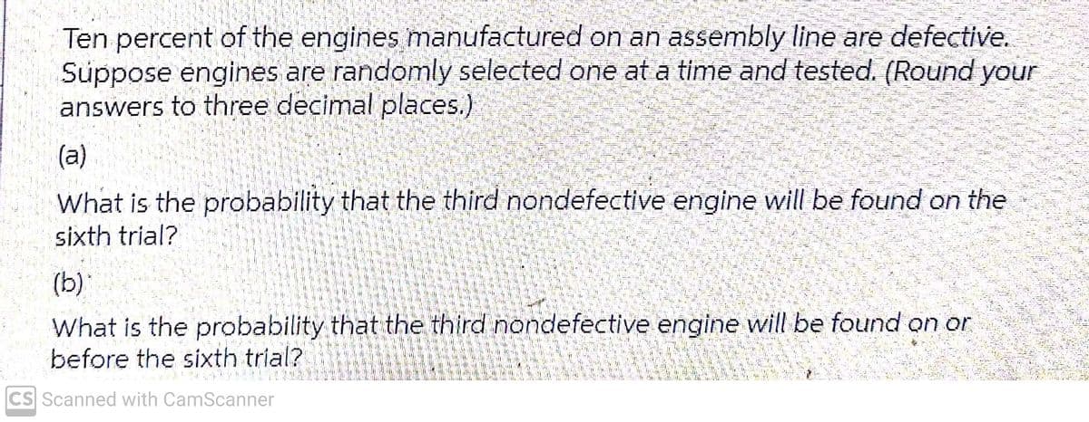 Ten percent of the engines manufactured on an assembly line are defective.
Suppose engines are randomly selected one at a time and tested. (Round your
answers to three decimal places.)
(a)
What is the probability that the third nondefective engine will be found on the
sixth trial?
(b)
What is the probability that the third nondefective engine will be found on or
before the sixth trial?
CS Scanned with CamScanner
SPUREN
20 225
25-3
1024