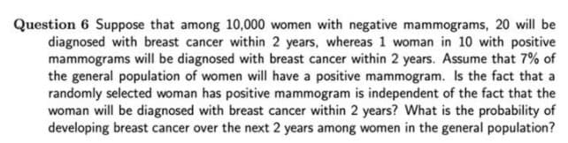 Question 6 Suppose that among 10,000 women with negative mammograms, 20 will be
diagnosed with breast cancer within 2 years, whereas 1 woman in 10 with positive
mammograms will be diagnosed with breast cancer within 2 years. Assume that 7% of
the general population of women will have a positive mammogram. Is the fact that a
randomly selected woman has positive mammogram is independent of the fact that the
woman will be diagnosed with breast cancer within 2 years? What is the probability of
developing breast cancer over the next 2 years among women in the general population?
