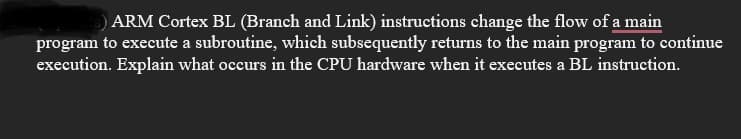 ARM Cortex BL (Branch and Link) instructions change the flow of a main
program to execute a subroutine, which subsequently returns to the main program to continue
execution. Explain what occurs in the CPU hardware when it executes a BL instruction.
