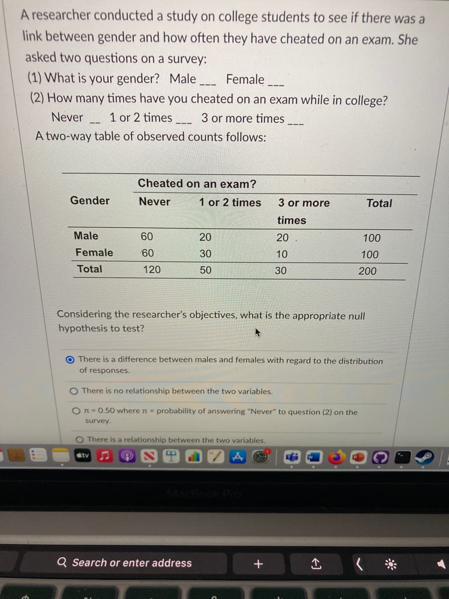 A researcher conducted a study on college students to see if there was a
link between gender and how often they have cheated on an exam. She
asked two questions on a survey:
(1) What is your gender? Male
Female
(2) How many times have you cheated on an exam while in college?
Never 1 or 2 times
3 or more times
A two-way table of observed counts follows:
11
Gender
Male
Female
Total
Cheated on an exam?
Never
1 or 2 times
60
60
120
sty
20
30
50
O There is a relationship between the two variables.
3 or more
times
Considering the researcher's objectives, what is the appropriate null
hypothesis to test?
O There is no relationship between the two variables.
O=0.50 where л = probability of answering "Never" to question (2) on the
survey.
Q Search or enter address
20
10
30
O There is a difference between males and females with regard to the distribution
of responses.
+
Total
100
100
↑
200