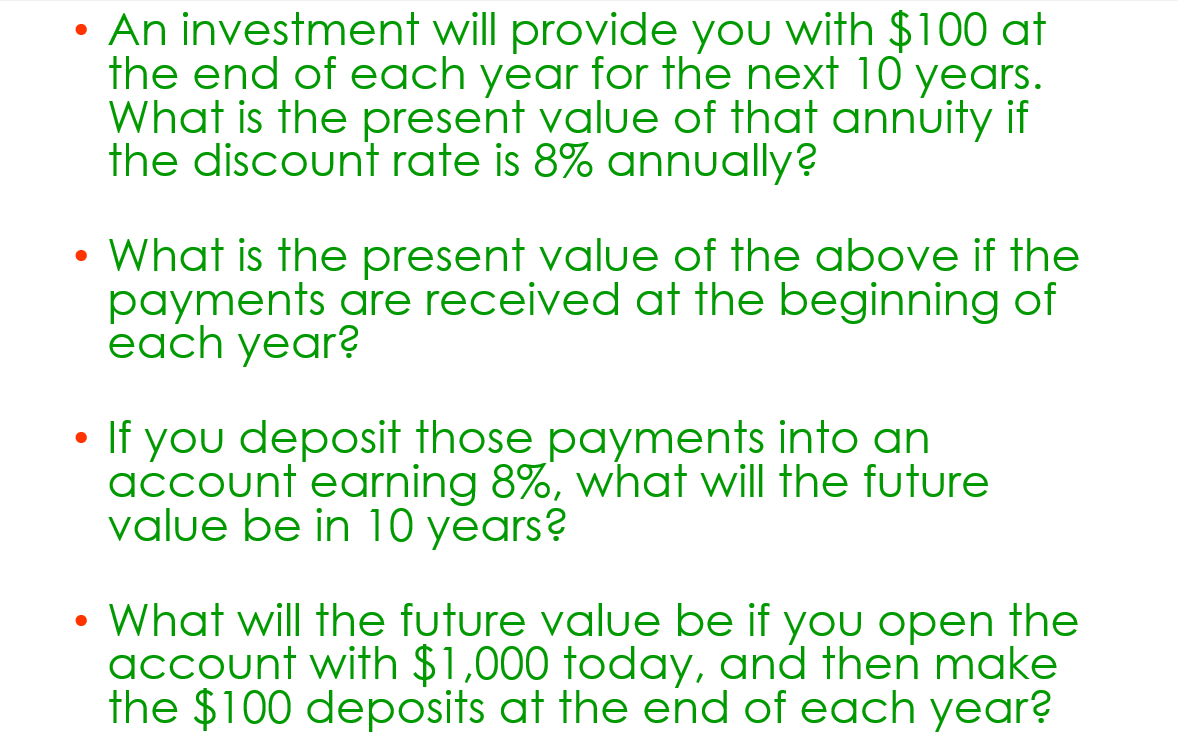 ●
An investment will provide you with $100 at
the end of each year for the next 10 years.
What is the present value of that annuity if
the discount rate is 8% annually?
• What is the present value of the above if the
payments are received at the beginning of
each year?
• If you deposit those payments into an
account earning 8%, what will the future
value be in 10 years?
• What will the future value be if you open the
account with $1,000 today, and then make
the $100 deposits at the end of each year?