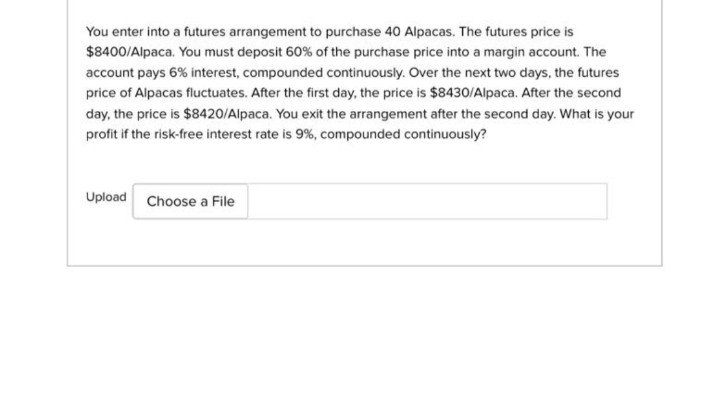You enter into a futures arrangement to purchase 40 Alpacas. The futures price is
$8400/Alpaca. You must deposit 60% of the purchase price into a margin account. The
account pays 6% interest, compounded continuously. Over the next two days, the futures
price of Alpacas fluctuates. After the first day, the price is $8430/Alpaca. After the second
day, the price is $8420/Alpaca. You exit the arrangement after the second day. What is your
profit if the risk-free interest rate is 9%, compounded continuously?
Upload Choose a File
