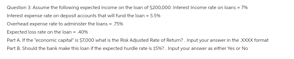 Question 3: Assume the following expected income on the loan of $200,000: Interest Income rate on loans = 7%
Interest expense rate on deposit accounts that will fund the loan = 5.5%
Overhead expense rate to administer the loans = .75%
Expected loss rate on the loan = .40%
Part A. If the "economic capital" is $7,000 what is the Risk Adjusted Rate of Return?. Input your answer in the .XXXX format
Part B. Should the bank make this loan if the expected hurdle rate is 15%? . Input your answer as either Yes or No