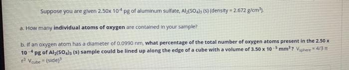 Suppose you are given 2.50x 104 pg of aluminum sulfate, Al(SO4) (s) (density=2.672 g/cm³).
a. How many individual atoms of oxygen are contained in your sample?
b. If an oxygen atom has a diameter of 0.0990 nm, what percentage of the total number of oxygen atoms present in the 2.50 x
10-4 pg of Al2(SO4)3 (s) sample could be lined up along the edge of a cube with a volume of 3.50 x 10-5 mm³? Vsphere = 4/3 n
³ Vcube= (side)³