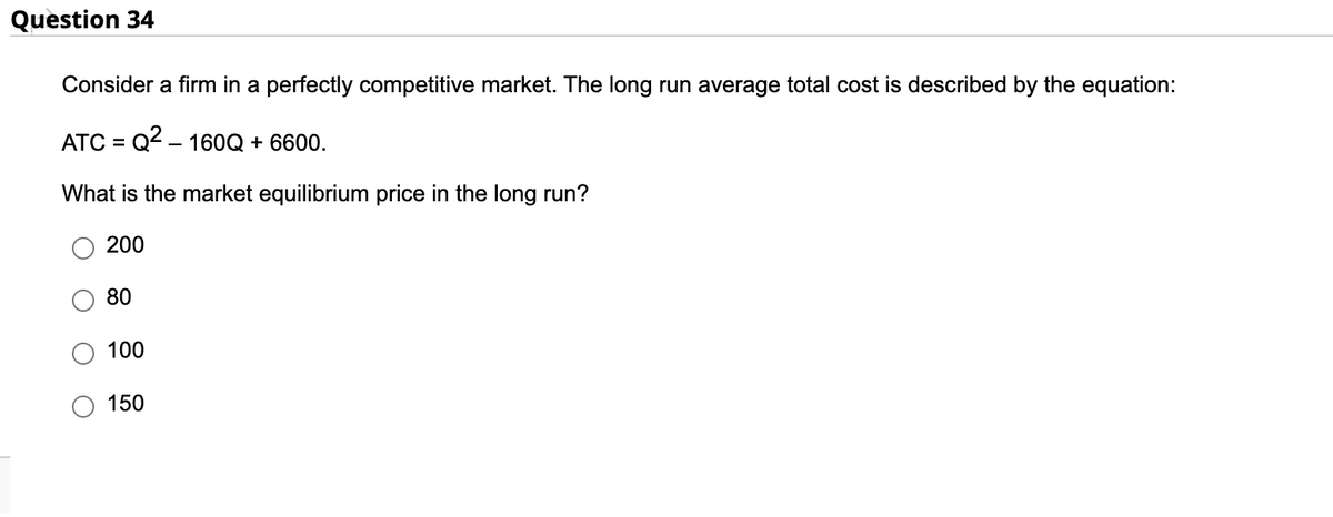 Question 34
Consider a firm in a perfectly competitive market. The long run average total cost is described by the equation:
ATC = Q² - 160Q + 6600.
What is the market equilibrium price in the long run?
200
80
100
150