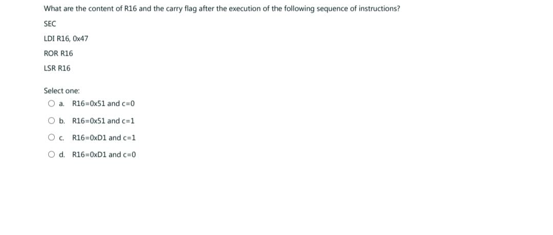 What are the content of R16 and the carry flag after the execution of the following sequence of instructions?
SEC
LDI R16, 0x47
ROR R16
LSR R16
Select one:
O a. R16=0x51 and c=0
O b.
R16=0x51 and c=1
O C.
R16=0xD1 and c=1
O d. R16=0xD1 and c=0