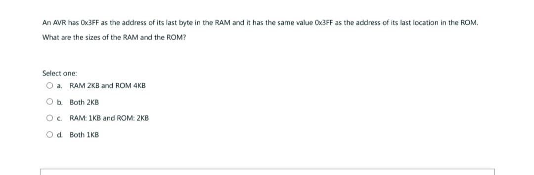 An AVR has 0x3FF as the address of its last byte in the RAM and it has the same value Ox3FF as the address of its last location in the ROM.
What are the sizes of the RAM and the ROM?
Select one:
O a. RAM 2KB and ROM 4KB
Ob. Both 2KB
O C.
O d. Both 1KB
RAM: 1KB and ROM: 2KB