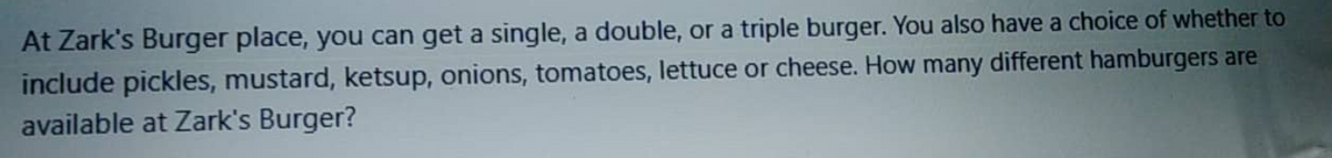 At Zark's Burger place, you can get a single, a double, or a triple burger. You also have a choice of whether to
include pickles, mustard, ketsup, onions, tomatoes, lettuce or cheese. How many different hamburgers are
available at Zark's Burger?
