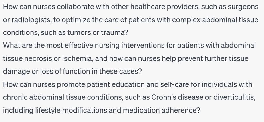 How can nurses collaborate with other healthcare providers, such as surgeons
or radiologists, to optimize the care of patients with complex abdominal tissue
conditions, such as tumors or trauma?
What are the most effective nursing interventions for patients with abdominal
tissue necrosis or ischemia, and how can nurses help prevent further tissue
damage or loss of function in these cases?
How can nurses promote patient education and self-care for individuals with
chronic abdominal tissue conditions, such as Crohn's disease or diverticulitis,
including lifestyle modifications and medication adherence?