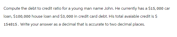 Compute the debt to credit ratio for a young man name John. He currently has a $15,000 car
loan, $100,000 house loan and $3,000 in credit card debt. His total avaiable credit is $
154815. Write your answer as a decimal that is accurate to two decimal places.