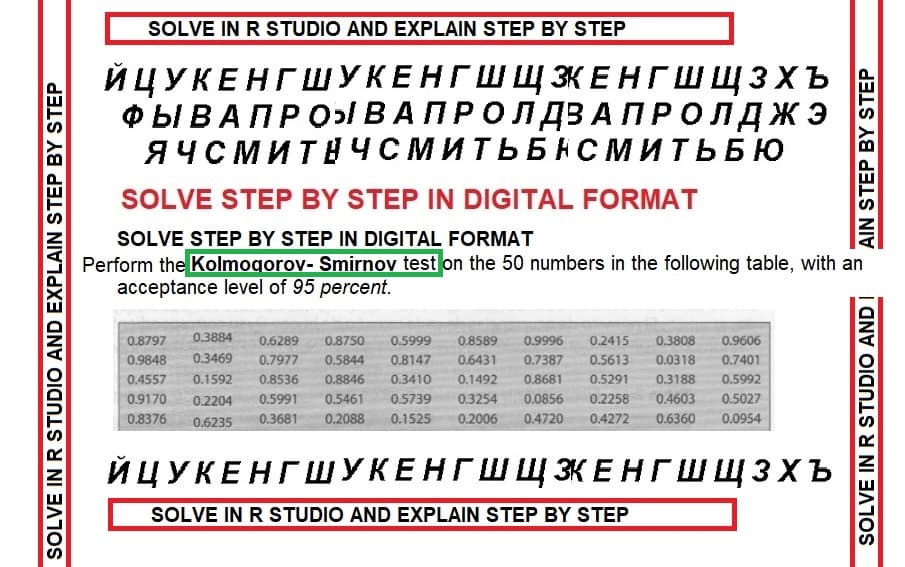 SOLVE IN R STUDIO AND EXPLAIN STEP BY STEP
SOLVE IN R STUDIO AND EXPLAIN STEP BY STEP
ЙЦУКЕНГШУКЕНГШ ЩЗКЕНГШ ЩЗХЪ
ФЫ В А ПРОЯ В А П Р О Л ДЗАПРОЛДЖЭ
ЯЧСМИТ ЧСМИТЬБНСМИТЬБЮ
SOLVE STEP BY STEP IN DIGITAL FORMAT
SOLVE STEP BY STEP IN DIGITAL FORMAT
Perform the Kolmogorov- Smirnov test on the 50 numbers in the following table, with an
acceptance level of 95 percent.
0.3808
0.9606
0.8797 0.3884 0.6289
0.9848 0.3469
0.8750 0.5999 0.8589 0.9996 0.2415
0.7977 0.5844 0.8147 0.6431 0.7387 0.5613 0.0318 0.7401
0.4557 0.1592 0.8536 0.8846 0.3410 0.1492 0.8681 0.5291
0.5992
0.9170 0.2204
0.5991 0.5461 0.5739 0.3254 0.0856 0.2258 0.4603 0.5027
0.4720 0.4272 0.6360 0.0954
0.3188
0.8376 0.6235 0.3681 0.2088 0.1525 0.2006
AIN STEP BY STEP
ЙЦУКЕНГШУКЕНГШ Щ ЭКЕНГШЩЗхъ
SOLVE IN R STUDIO AND EXPLAIN STEP BY STEP
SOLVE IN R STUDIO AND I
