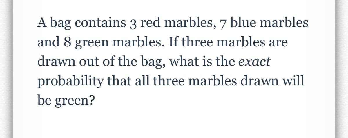 A bag contains 3 red marbles, 7 blue marbles
and 8 green marbles. If three marbles are
drawn out of the bag, what is the exact
probability that all three marbles drawn will
be green?