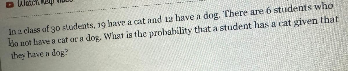 In a class of 30 students, 19 have a cat and 12 have a dog. There are 6 students who
do not have a cat or a dog. What is the probability that a student has a cat given that
they have a dog?