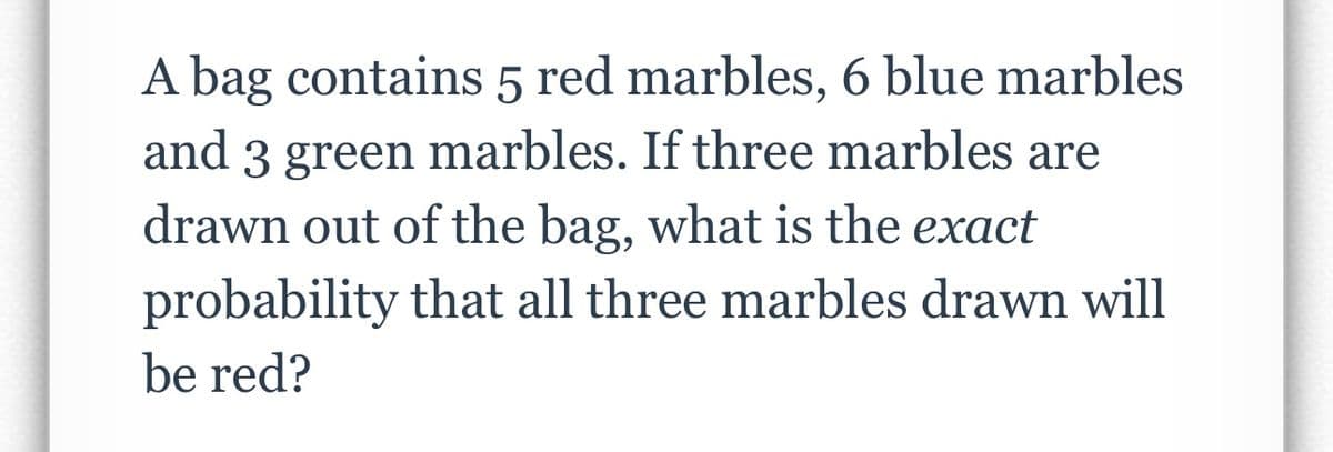 A bag contains 5 red marbles, 6 blue marbles
and 3 green marbles. If three marbles are
drawn out of the bag, what is the exact
probability that all three marbles drawn will
be red?