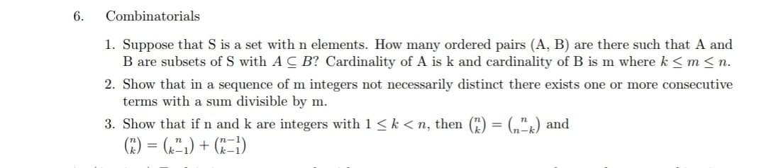 6.
Combinatorials
1. Suppose that S is a set with n elements. How many ordered pairs (A, B) are there such that A and
B are subsets of S with A C B? Cardinality of A is k and cardinality of B is m where k <m < n.
2. Show that in a sequence of m integers not necessarily distinct there exists one or more consecutive
terms with a sum divisible by m.
3. Show that if n and k are integers with 1< k < n, then () = (,") and
E) = ,",) + C=)
