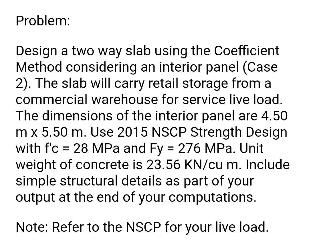 Problem:
Design a two way slab using the Coefficient
Method considering an interior panel (Case
2). The slab will carry retail storage from a
commercial warehouse for service live load.
The dimensions of the interior panel are 4.50
m x 5.50 m. Use 2015 NSCP Strength Design
with f'c = 28 MPa and Fy = 276 MPa. Unit
weight of concrete is 23.56 KN/cu m. Include
simple structural details as part of your
output at the end of your computations.
%3D
Note: Refer to the NSCP for your live load.
