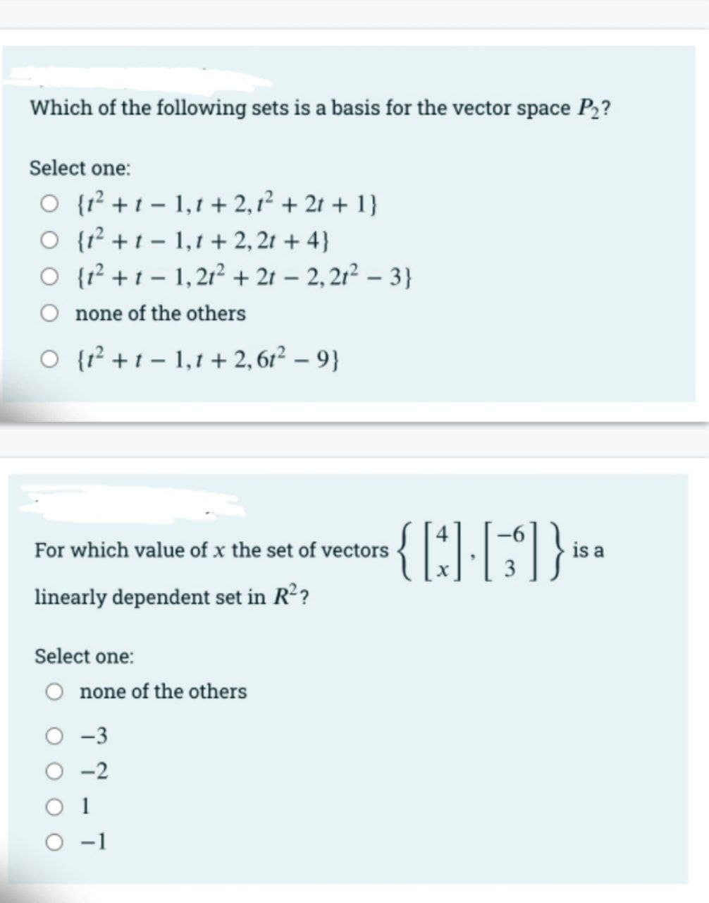 Which of the following sets is a basis for the vector space P2?
Select one:
O {r? + t – 1,1 + 2,1² + 21 + 1}
O {1² + t - 1,1 + 2, 21 + 4}
O {r² + t – 1,21² + 2t – 2,21² – 3}
O none of the others
O {r² +t – 1,1 + 2, 6r² – 9}
For which value of x the set of vectors
is a
linearly dependent set in R??
Select one:
O none of the others
O -3
O -2
O 1
