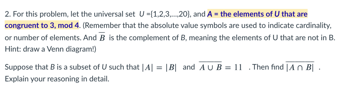 2. For this problem, let the universal set U ={1,2,3,..,20}, and A = the elements of U that are
congruent to 3, mod 4. (Remember that the absolute value symbols are used to indicate cardinality,
or number of elements. And B is the complement of B, meaning the elements of U that are not in B.
Hint: draw a Venn diagram!)
Suppose that B is a subset of U such that |A| = |B| and A U B = 11
Then find | A n B| .
Explain your reasoning in detail.

