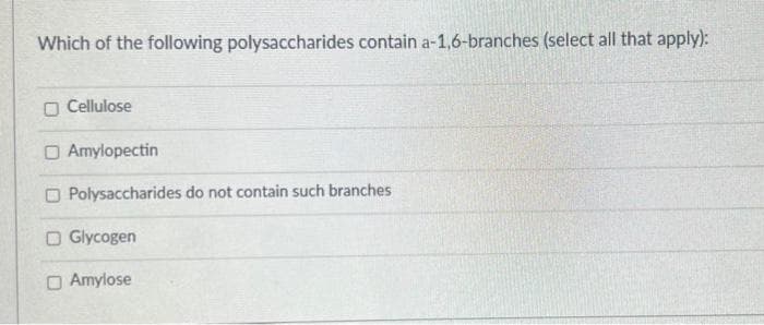 Which of the following polysaccharides contain a-1,6-branches (select all that apply):
O Cellulose
O Amylopectin
O Polysaccharides do not contain such branches
O Glycogen
O Amylose
