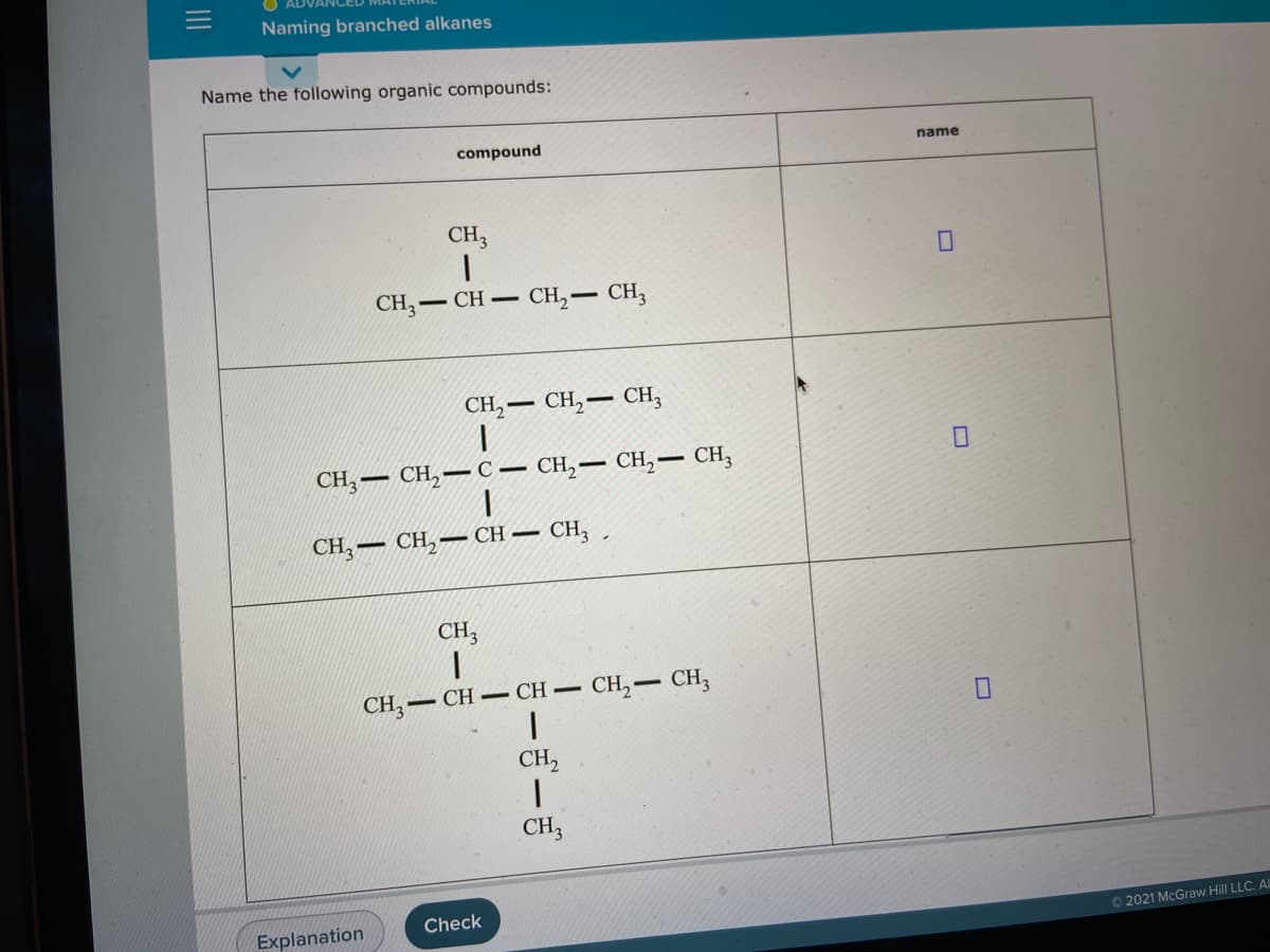 Naming branched alkanes
Name the following organic compounds:
compound
name
CH3
CH, — CH — CH, — СH,
CH, — сн, — сн,
CH,– CH, –
- сн, — сH, — сH,
CH, — СH, — СH —
CH3 ,
CH,
CH, –
– CH – CH CH,- CH,
CH,
CH3
Check
Explanation
O2021 McGraw Hill LLC. AL
II
