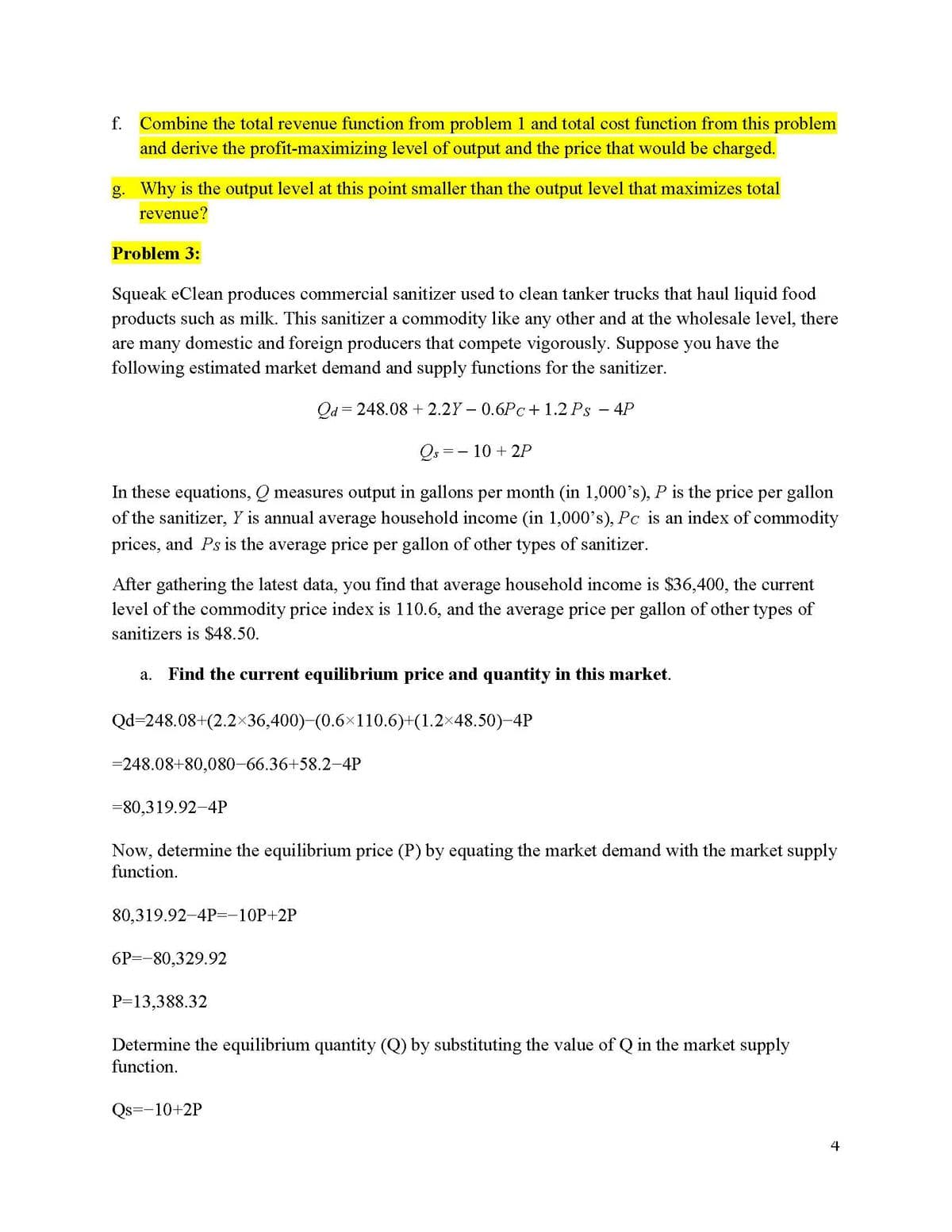 f. Combine the total revenue function from problem 1 and total cost function from this problem
and derive the profit-maximizing level of output and the price that would be charged.
g. Why is the output level at this point smaller than the output level that maximizes total
revenue?
Problem 3:
Squeak eClean produces commercial sanitizer used to clean tanker trucks that haul liquid food
products such as milk. This sanitizer a commodity like any other and at the wholesale level, there
are many domestic and foreign producers that compete vigorously. Suppose you have the
following estimated market demand and supply functions for the sanitizer.
Qd=248.08 +2.2Y-0.6Pc+1.2 Ps - 4P
Qs = 10 +2P
In these equations, Q measures output in gallons per month (in 1,000's), P is the price per gallon
of the sanitizer, Y is annual average household income (in 1,000's), Pc is an index of commodity
prices, and Ps is the average price per gallon of other types of sanitizer.
After gathering the latest data, you find that average household income is $36,400, the current
level of the commodity price index is 110.6, and the average price per gallon of other types of
sanitizers is $48.50.
a. Find the current equilibrium price and quantity in this market.
Qd=248.08+(2.2×36,400)-(0.6×110.6)+(1.2×48.50)-4P
=248.08+80,080-66.36+58.2-4P
-80,319.92-4P
Now, determine the equilibrium price (P) by equating the market demand with the market supply
function.
80,319.92-4P=-10P+2P
6P -80,329.92
P=13,388.32
Determine the equilibrium quantity (Q) by substituting the value of Q in the market supply
function.
Qs=-10+2P
4