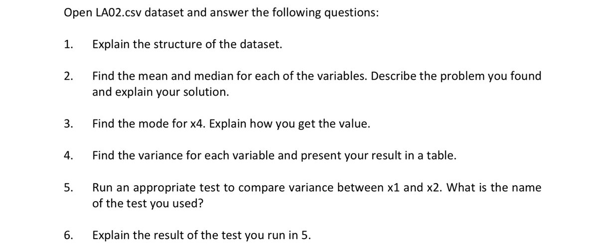 Open LA02.csv dataset and answer the following questions:
1.
Explain the structure of the dataset.
Find the mean and median for each of the variables. Describe the problem you found
and explain your solution.
2.
3.
Find the mode for x4. Explain how you get the value.
4.
Find the variance for each variable and present your result in a table.
Run an appropriate test to compare variance between x1 and x2. What is the name
of the test you used?
5.
6.
Explain the result of the test you run in 5.
