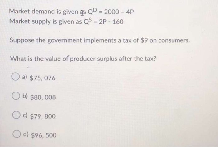 Market demand is given as QD = 2000 - 4P
Market supply is given as QS = 2P-160
Suppose the government implements a tax of $9 on consumers.
What is the value of producer surplus after the tax?
a) $75, 076
Ob) $80,008
Oc) $79, 800
d) $96, 500