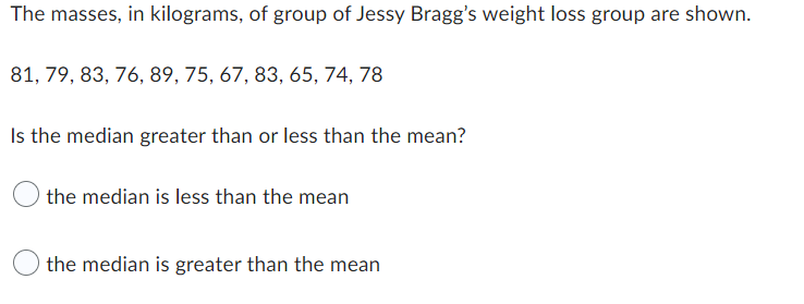 The masses, in kilograms, of group of Jessy Bragg's weight loss group are shown.
81, 79, 83, 76, 89, 75, 67, 83, 65, 74, 78
Is the median greater than or less than the mean?
the median is less than the mean
the median is greater than the mean