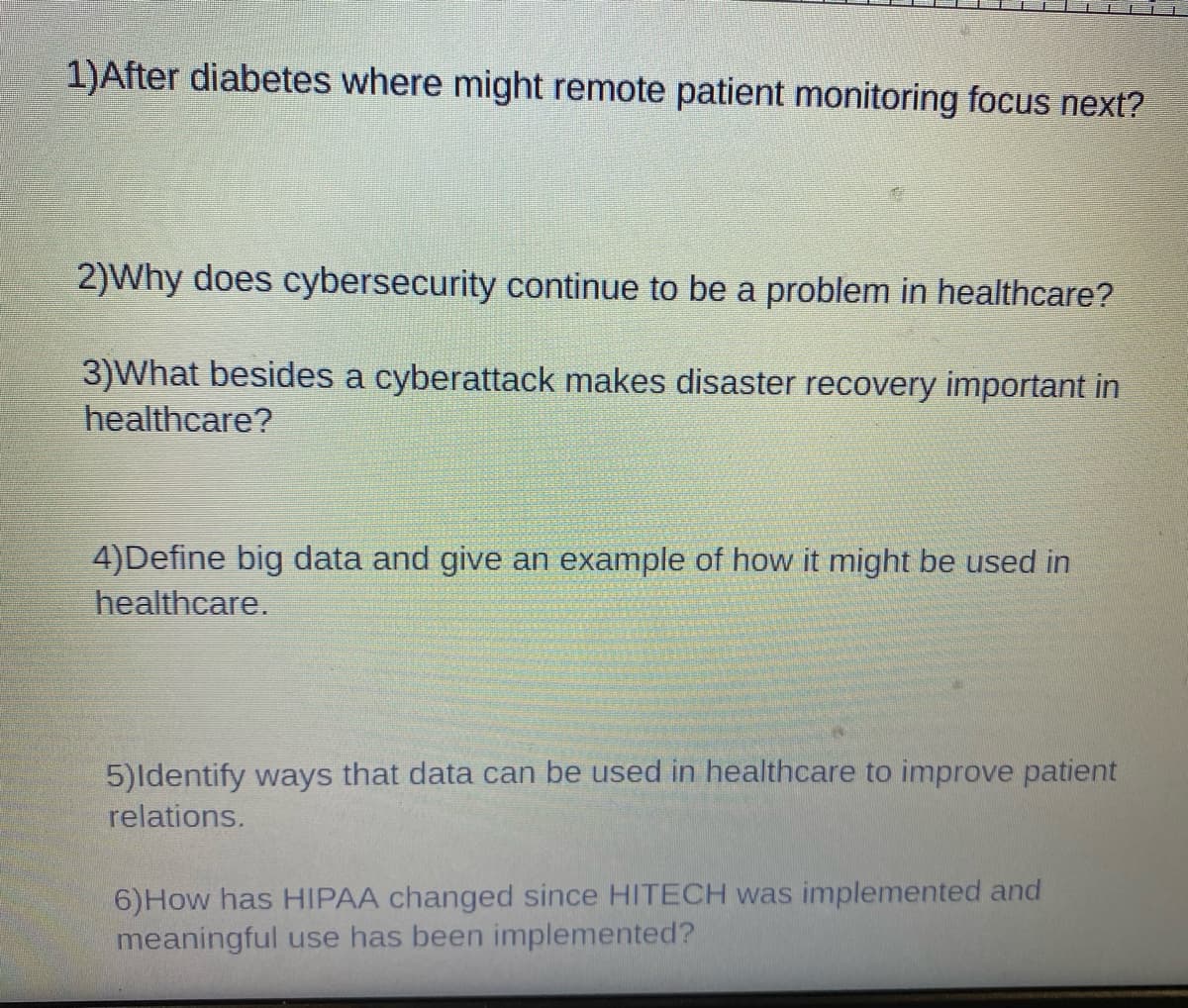 1)After diabetes where might remote patient monitoring focus next?
2)Why does cybersecurity continue to be a problem in healthcare?
3)What besides a cyberattack makes disaster recovery important in
healthcare?
4)Define big data and give an example of how it might be used in
healthcare.
5)Identify ways that data can be used in healthcare to improve patient
relations.
6) How has HIPAA changed since HITECH was implemented and
meaningful use has been implemented?