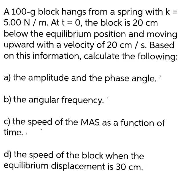 A 100-g block hangs from a spring with k =
5.00 N / m. At t = 0, the block is 20 cm
below the equilibrium position and moving
upward with a velocity of 20 cm / s. Based
on this information, calculate the following:
a) the amplitude and the phase angle.'
b) the angular frequency.
c) the speed of the MAS as a function of
time. .
d) the speed of the block when the
equilibrium displacement is 30 cm.
