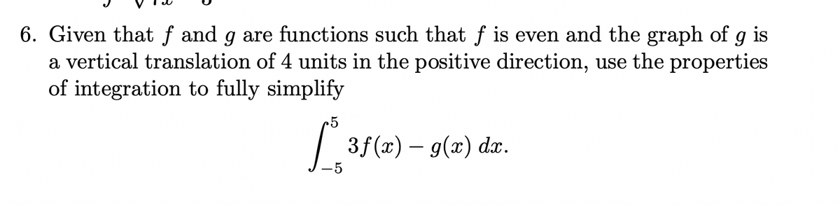 6. Given that f and g are functions such that f is even and the graph of g is
a vertical translation of 4 units in the positive direction, use the properties
of integration to fully simplify
.5
[ 3.
3f(x) – g(x) dx.