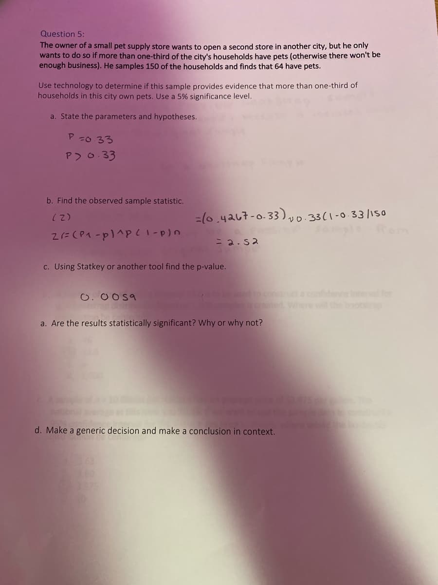 Question 5:
The owner of a small pet supply store wants to open a second store in another city, but he only
wants to do so if more than one-third of the city's households have pets (otherwise there won't be
enough business). He samples 150 of the households and finds that 64 have pets.
Use technology to determine if this sample provides evidence that more than one-third of
households in this city own pets. Use a 5% significance level.
a. State the parameters and hypotheses.
P =0 33
P 0.33
b. Find the observed sample statistic.
=(0.4a67-0.33)33(1-0.33/1so
(2)
= 2.s2
c. Using Statkey or another tool find the p-value.
sed to con t a confidence Intervl for
sgreated Where wil theoo
O. 0 O59
a. Are the results statistically significant? Why or why not?
d. Make a generic decision and make a conclusion in context.
3.00
375
