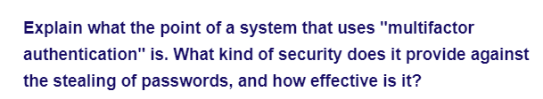 Explain what the point of a system that uses "multifactor
authentication" is. What kind of security does it provide against
the stealing of passwords, and how effective is it?