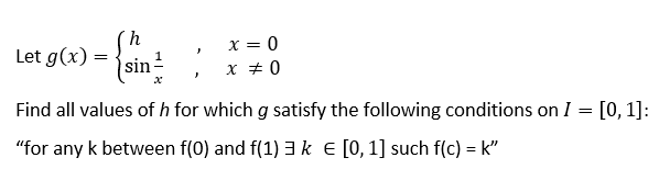 X = 0
X + 0
Let g(x) =
{sin
Find all values of h for which g satisfy the following conditions on I = [0, 1]:
"for any k between f(0) and f(1)3k E [0,1] such f(c) = k"
