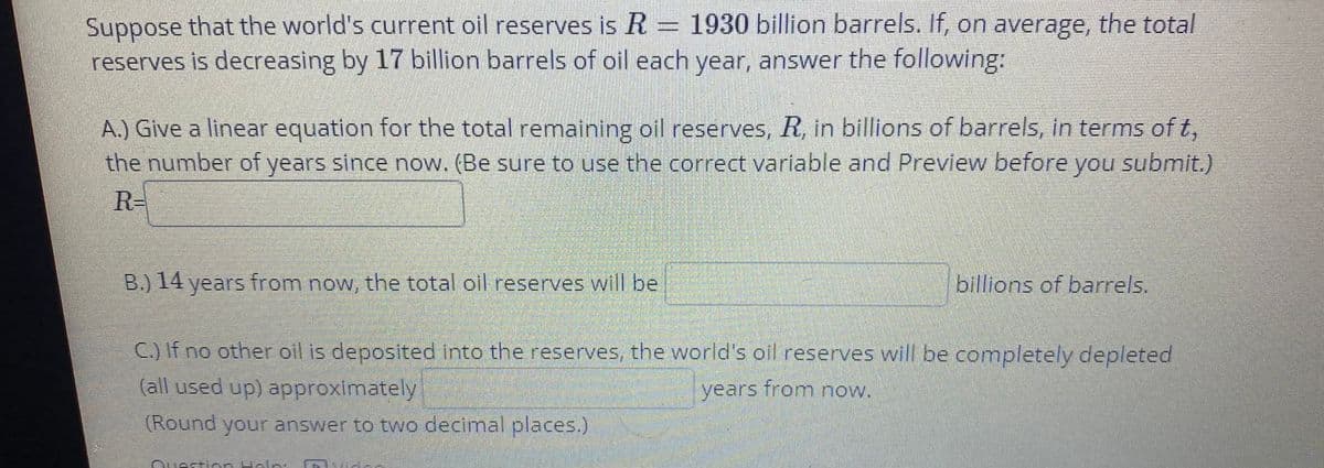Suppose that the world's current oil reserves is R = 1930 billion barrels. If, on average, the total
reserves is decreasing by 17 billion barrels of oil each year, answer the following:
A.) Give a linear equation for the total remaining oil reserves, R, in billions of barrels, in terms of t,
the number of years since now. (Be sure to use the correct variable and Preview before you submit.)
R-
B.) 14 years from now, the total oil reserves will be
billions of barrels.
C.) If no other oil is deposited into the reserves, the world's oil reserves will be completely depleted
(all used up) approximately
years from now.
(Round your answer to two decimal places.)
Ousstien Helei
