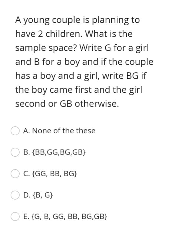 A young couple is planning to
have 2 children. What is the
sample space? Write G for a girl
and B for a boy and if the couple
has a boy and a girl, write BG if
the boy came first and the girl
second or GB otherwise.
A. None of the these
B. {BB,GG,BG,GB}
C. {GG, BB, BG}
D. {B, G}
E. {G, B, GG, BB, BG,GB}
