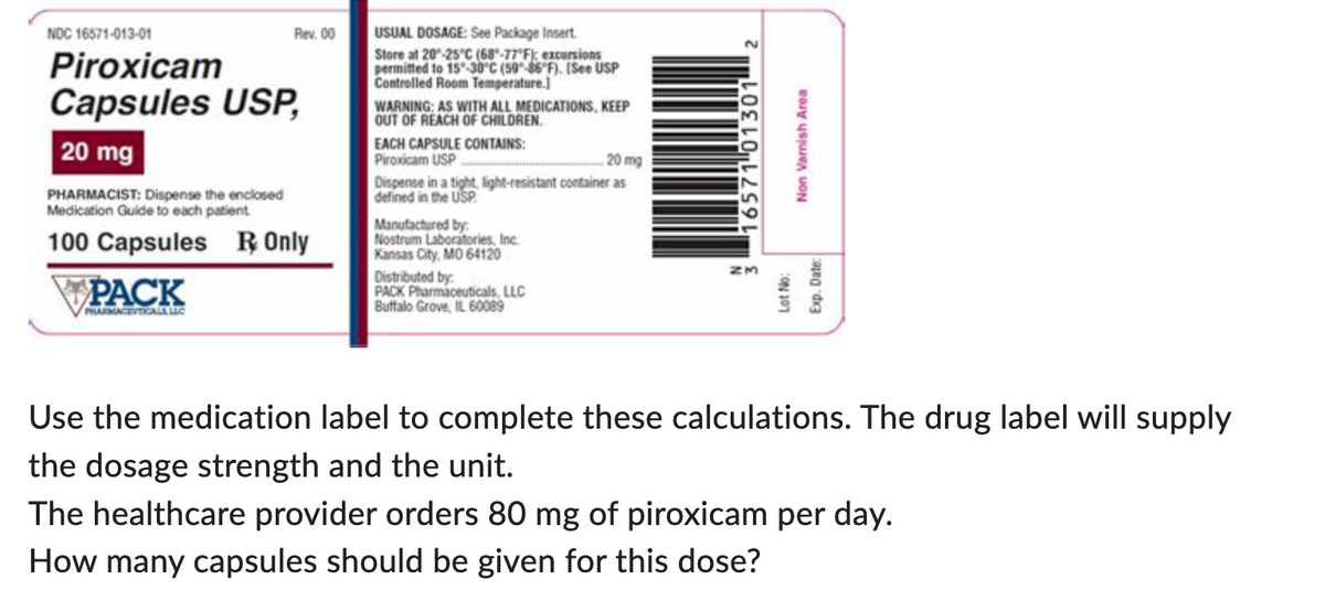 NDC 16571-013-01
Piroxicam
Capsules USP,
20 mg
Rev. 00
PHARMACIST: Dispense the enclosed
Medication Guide to each patient
100 Capsules R Only
PACK
PHARMACEUTICALA LIC
USUAL DOSAGE: See Package Insert.
Store at 20-25°C (68-77°F): excursions
permitted to 15-30°C (59-86°F). [See USP
Controlled Room Temperature.]
WARNING: AS WITH ALL MEDICATIONS, KEEP
OUT OF REACH OF CHILDREN.
EACH CAPSULE CONTAINS:
Piroxicam USP
20 mg
Dispense in a tight, light-resistant container as
defined in the USP
Manufactured by
Nostrum Laboratories, Inc.
Kansas City, MO 64120
Distributed by:
PACK Pharmaceuticals, LLC
Buffalo Grove, IL 60089
3 16571 01301
Lot No:
Non Varnish Area
Exp. Date:
Use the medication label to complete these calculations. The drug label will supply
the dosage strength and the unit.
The healthcare provider orders 80 mg of piroxicam per day.
How many capsules should be given for this dose?