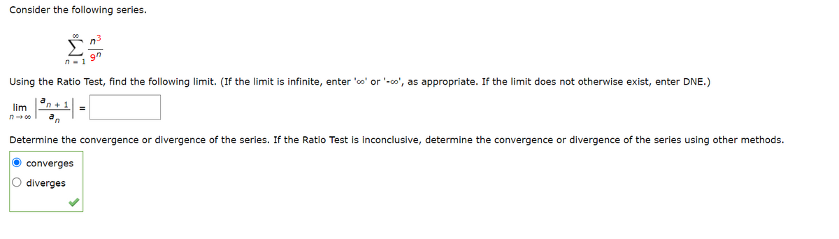 Consider the following series.
lim
n→∞
Using the Ratio Test, find the following limit. (If the limit is infinite, enter 'co' or '-co', as appropriate. If the limit does not otherwise exist, enter DNE.)
a
P
n + 1
n
00
n = 1
converges
O diverges
n³
gn
=
Determine the convergence or divergence of the series. If the Ratio Test is inconclusive, determine the convergence or divergence of the series using other methods.